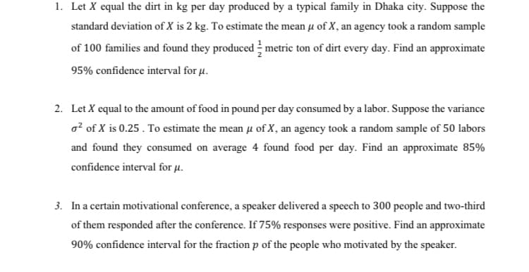 1. Let X equal the dirt in kg per day produced by a typical family in Dhaka city. Suppose the
standard deviation of X is 2 kg. To estimate the mean u of X, an agency took a random sample
of 100 families and found they produced metric ton of dirt every day. Find an approximate
95% confidence interval for µ.
2. Let X equal to the amount of food in pound per day consumed by a labor. Suppose the variance
o? of X is 0.25 . To estimate the mean u of X, an agency took a random sample of 50 labors
and found they consumed on average 4 found food per day. Find an approximate 85%
confidence interval for µ.
3. In a certain motivational conference, a speaker delivered a speech to 300 people and two-third
of them responded after the conference. If 75% responses were positive. Find an approximate
90% confidence interval for the fraction p of the people who motivated by the speaker.
