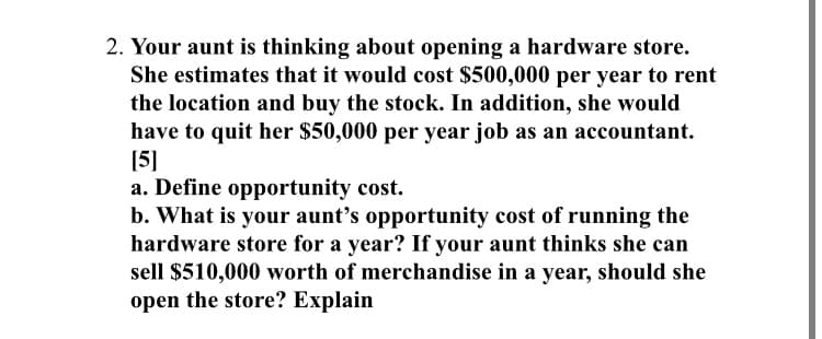 2. Your aunt is thinking about opening a hardware store.
She estimates that it would cost $500,000 per year to rent
the location and buy the stock. In addition, she would
have to quit her $50,000 per year job as an accountant.
[5]
a. Define opportunity cost.
b. What is your aunt's opportunity cost of running the
hardware store for a year? If your aunt thinks she can
sell $510,000 worth of merchandise in a year, should she
open the store? Explain
