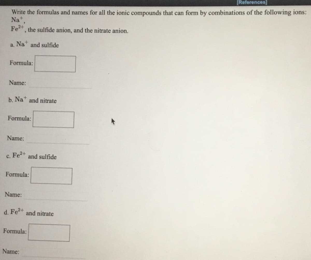 [References]
Write the formulas and names for all the ionic compounds that can form by combinations of the following ions:
Na",
Fe, the sulfide anion, and the nitrate anion.
a. Na and sulfide
Formula:
Name:
b. Na+
and nitrate
Formula:
Name:
c. Fe2+
and sulfide
Formula:
Name:
d. Fe+ and nitrate
Formula:
Name:
