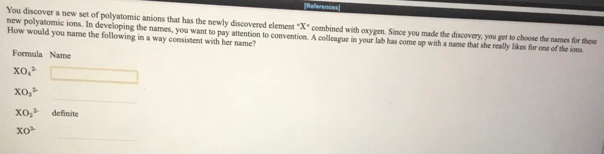 [References)
You discover a new set of polyatomic anions that has the newly discovered element "X" combined with oxygen. Since you made the discovery, you get to choose the names for these
new polyatomic ions. In developing the names, you want to pay attention to convention. A colleague in your lab has come up with a name that she really likes for one of the ions.
How would you name the following in a way consistent with her name?
Formula Name
XO,
definite
XO
