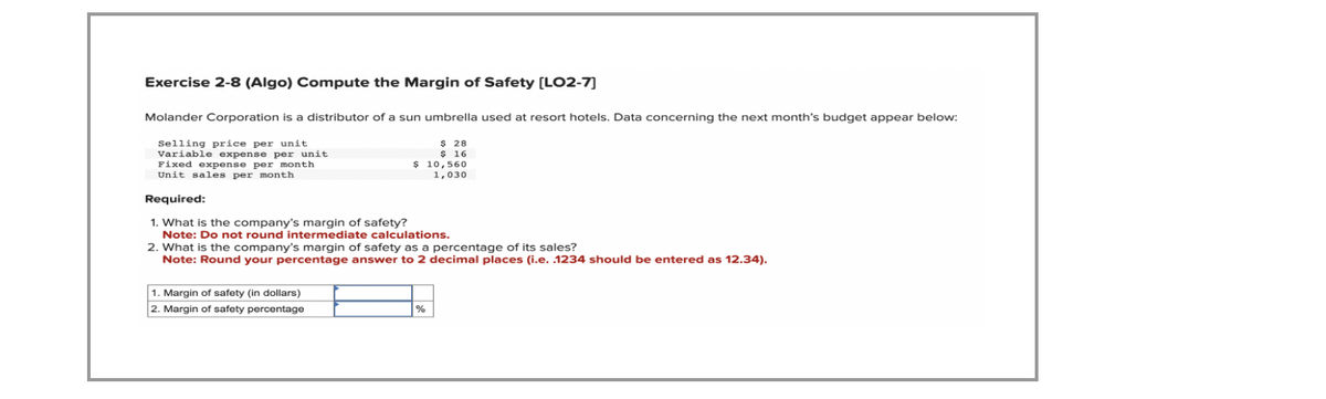 Exercise 2-8 (Algo) Compute the Margin of Safety [LO2-7]
Molander Corporation is a distributor of a sun umbrella used at resort hotels. Data concerning the next month's budget appear below:
Selling price per unit
Variable expense per unit
Fixed expense per month
$ 28
$ 16
$ 10,560
1,030
Unit sales per month
Required:
1. What is the company's margin of safety?
Note: Do not round intermediate calculations.
2. What is the company's margin of safety as a percentage of its sales?
Note: Round your percentage answer to 2 decimal places (i.e. .1234 should be entered as 12.34).
1. Margin of safety (in dollars)
2. Margin of safety percentage
%