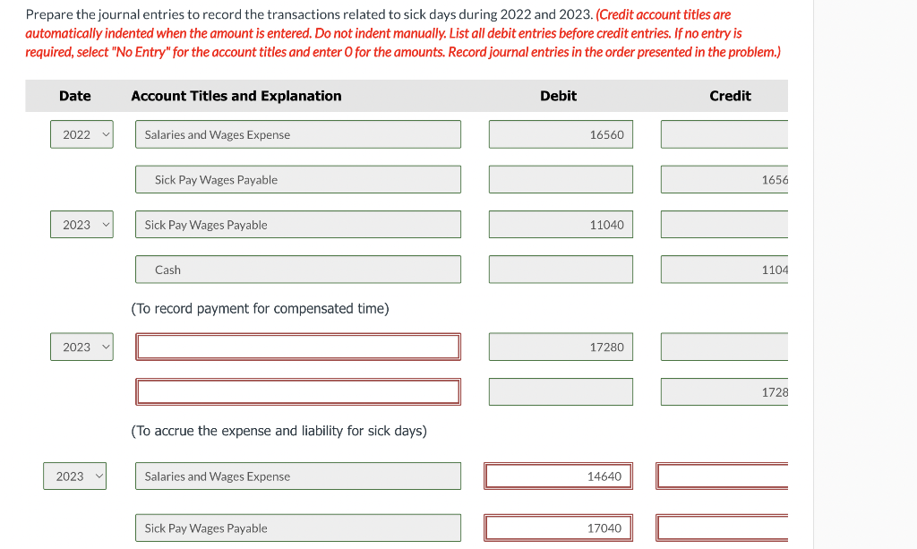 Prepare the journal entries to record the transactions related to sick days during 2022 and 2023. (Credit account titles are
automatically indented when the amount is entered. Do not indent manually. List all debit entries before credit entries. If no entry is
required, select "No Entry" for the account titles and enter O for the amounts. Record journal entries in the order presented in the problem.)
Date
2022
2023
2023 v
2023
Account Titles and Explanation
Salaries and Wages Expense
Sick Pay Wages Payable
Sick Pay Wages Payable
Cash
(To record payment for compensated time)
(To accrue the expense and liability for sick days)
Salaries and Wages Expense
Sick Pay Wages Payable
Debit
16560
11040
17280
14640
17040
Credit
1656
1104
1728