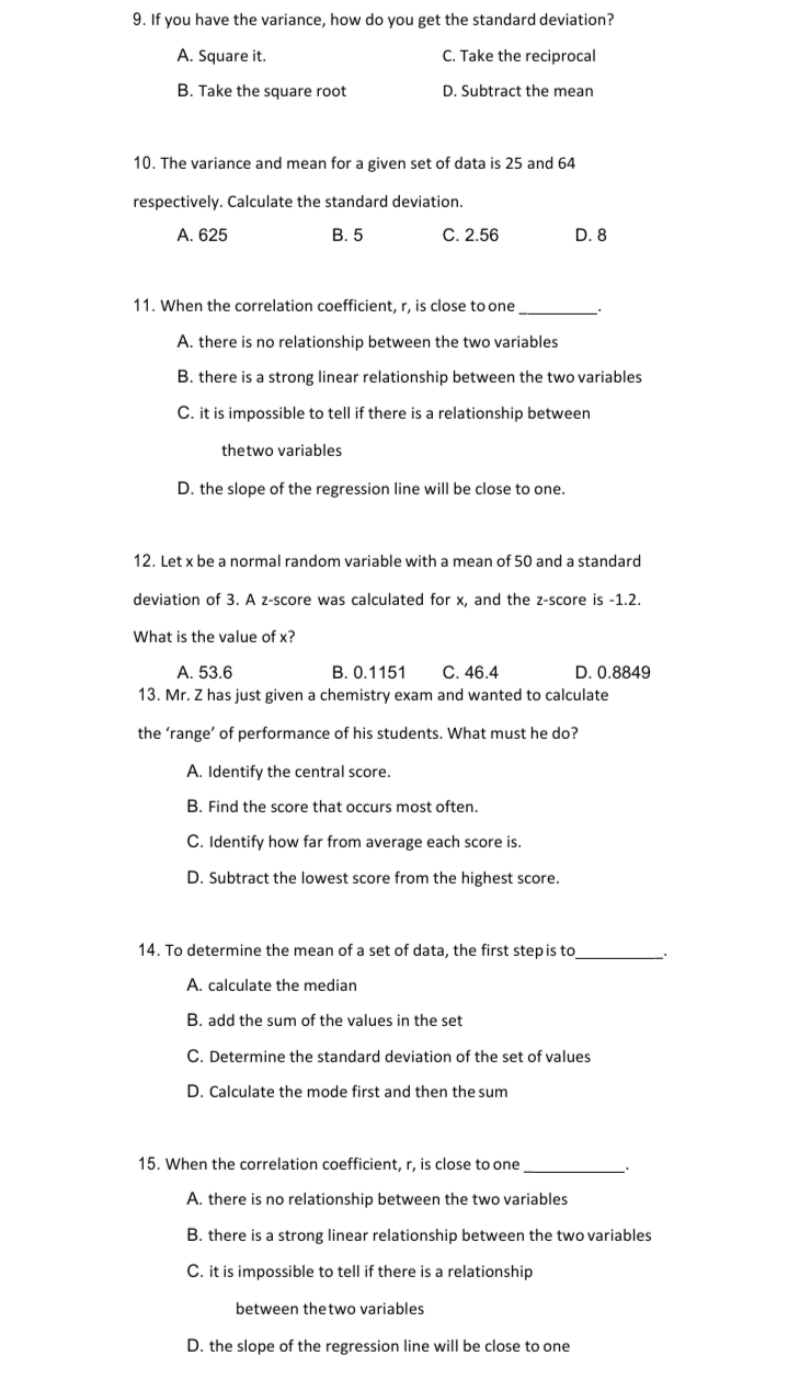 9. If you have the variance, how do you get the standard deviation?
A. Square it.
C. Take the reciprocal
B. Take the square root
D. Subtract the mean
10. The variance and mean for a given set of data is 25 and 64
respectively. Calculate the standard deviation.
A. 625
В. 5
C. 2.56
D. 8
11. When the correlation coefficient, r, is close to one
A. there is no relationship between the two variables
B. there is a strong linear relationship between the two variables
C. it is impossible to tell if there is a relationship between
thetwo variables
D. the slope of the regression line will be close to one.
12. Let x be a normal random variable with a mean of 50 and a standard
deviation of 3. A z-score was calculated for x, and the z-score is -1.2.
What is the value of x?
A. 53.6
B. 0.1151
С. 46.4
D. 0.8849
13. Mr. Z has just given a chemistry exam and wanted to calculate
the 'range' of performance of his students. What must he do?
A. Identify the central score.
B. Find the score that occurs most often.
C. Identify how far from average each score is.
D. Subtract the lowest score from the highest score.
14. To determine the mean of a set of data, the first step is to
A. calculate the median
B. add the sum of the values in the set
C. Determine the standard deviation of the set of values
D. Calculate the mode first and then the sum
15. When the correlation coefficient, r, is close to one
A. there is no relationship between the two variables
B. there is a strong linear relationship between the two variables
C. it is impossible to tell if there is a relationship
between thetwo variables
D. the slope of the regression line will be close to one
