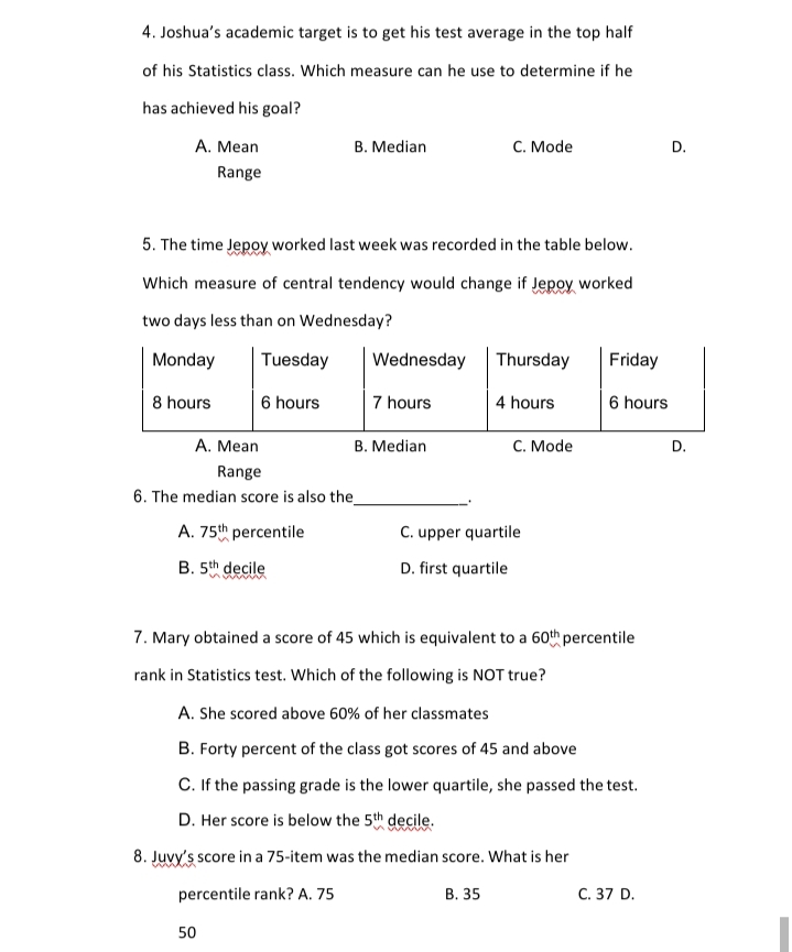 4. Joshua's academic target is to get his test average in the top half
of his Statistics class. Which measure can he use to determine if he
has achieved his goal?
A. Mean
B. Median
с. Mode
D.
Range
5. The time Jepoy worked last week was recorded in the table below.
Which measure of central tendency would change if Jepoy worked
two days less than on Wednesday?
Monday
Tuesday
Wednesday
Thursday
Friday
8 hours
6 hours
7 hours
4 hours
6 hours
A. Mean
B. Median
C. Mode
Range
6. The median score is also the
A. 75th percentile
C. upper quartile
B. 5th decile
D. first quartile
7. Mary obtained a score of 45 which is equivalent to a 60th percentile
rank in Statistics test. Which of the following is NOT true?
A. She scored above 60% of her classmates
B. Forty percent of the class got scores of 45 and above
C. If the passing grade is the lower quartile, she passed the test.
D. Her score is below the 5th decile.
8. Juvy's score in a 75-item was the median score. What is her
percentile rank? A. 75
В. 35
C. 37 D.
50
D.
