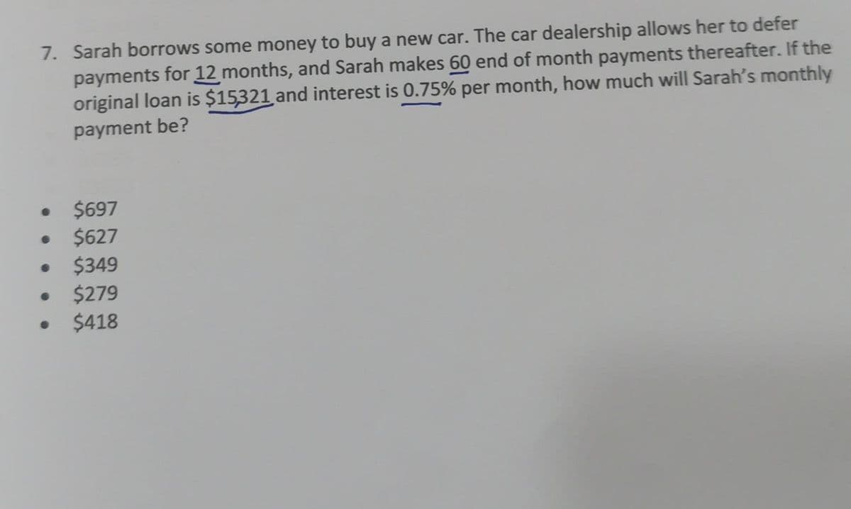 7. Sarah borrows some money to buy a new car. The car dealership allows her to defer
payments for 12 months, and Sarah makes 60 end of month payments thereafter. If the
original loan is $15321 and interest is 0.75% per month, how much will Sarah's monthly
payment be?
• $697
$627
$349
$279
$418
