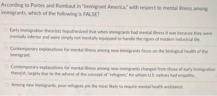 According to Portes and Rumbaut in "Immigrant America," with respect to mental illness among
immigrants, which of the following is FALSE?
Early immigration theorists hypothesized that when immigrants had mental illness it was because they were
mentally inferior and were simply not mentally equipped to handle the rigors of modern industrial life.
Contemporary explanations for mental illness among new immigrants focus on the biological health of the
immigrant.
O Contemporary explanations for mental illness among new immigrants changed from those of early immigration
theorist, largely due to the advent of the concept of "refugees," for whom U.S. natives had empathy.
Among new immigrants, poor refugees are the most likely to require mental health assistance.
