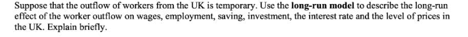 Suppose that the outflow of workers from the UK is temporary. Use the long-run model to describe the long-run
effect of the worker outflow on wages, employment, saving, investment, the interest rate and the level of prices in
the UK. Explain briefly.
