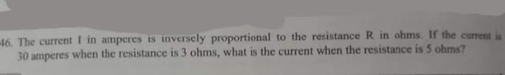46. The current I in amperes is inversely proportional to the resistance R in ohms. If the current is
30 amperes when the resistance is 3 ohms, what is the current when the resistance is 5 ohms?
