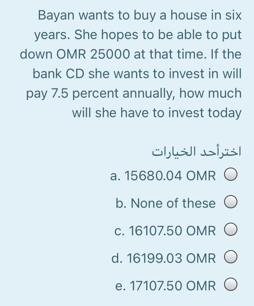 Bayan wants to buy a house in six
years. She hopes to be able to put
down OMR 25000 at that time. If the
bank CD she wants to invest in will
pay 7.5 percent annually, how much
will she have to invest today
اخترأحد الخیارات
a. 15680.04 OMR
b. None of these
c. 16107.50 OMR
d. 16199.03 OMR O
e. 17107.50 OMR O
