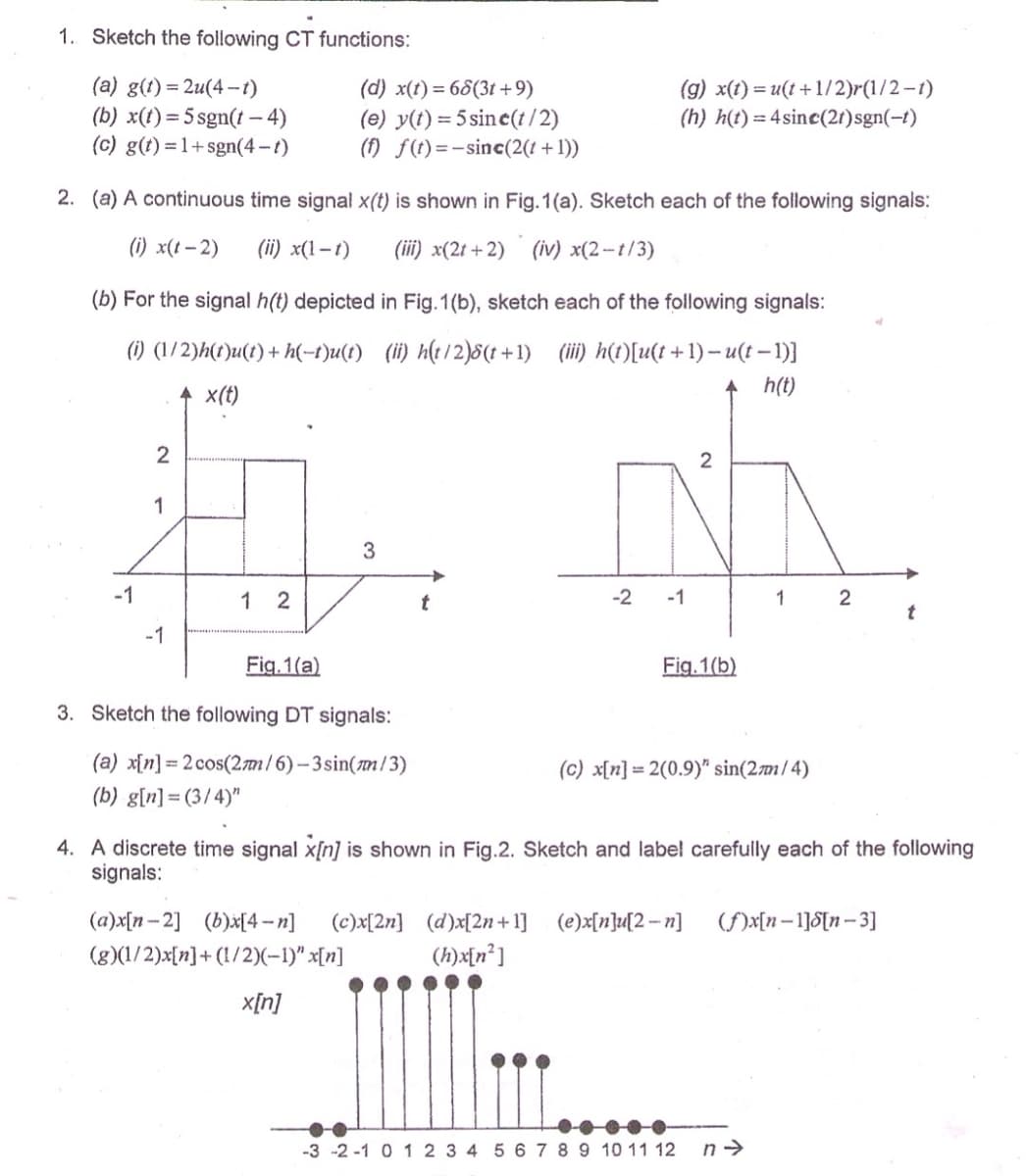 1. Sketch the following CT functions:
(a) g(t) = 2u(4 --t)
(b) x(t)=5 sgn(t – 4)
(c) g(t) = 1+ sgn(4-t)
(d) x(t)= 68(3t +9)
(e) y(t) = 5 sine(t / 2)
(f) f(t)=-sinc(2(1+1))
(g) x(t) = u(t+ 1/2)r(1/2-1)
(h) h(t) = 4sinc(21)sgn(-t)
2. (a) A continuous time signal x(t) is shown in Fig. 1(a). Sketch each of the following signals:
(i) x(t – 2)
(ii) x(1–t)
(iii) x(2t + 2)
(iv) x(2 -- t/3)
(b) For the signal h(t) depicted in Fig. 1(b), sketch each of the following signals:
(1) (1/2)h(t)u(t) + h(-t)u(t) (ii) h(t/2)8(t +1) (iii) h(t)[u(t + 1) – u(t – 1)}
x(t)
h(t)
2
1
3
-1
1 2
-2
-1
2
-1
Fig. 1(a)
Fig. 1(b)
3. Sketch the following DT signals:
(a) x[n] = 2 cos(2m/6)– 3sin(m/3)
(b) g[n] = (3/4)"
(c) x[n] = 2(0.9)" sin(2m/4)
4. A discrete time signal x[n] is shown in Fig.2. Sketch and label carefully each of the following
signals:
(a)x[n-2] (b)x[4 – n]
(c)x[2n] (d)x[2n+1]
(e)x[n]u{2 – n]
(f)x[n–1]S[n– 3]
(g)(1/2)x[n]+ (1/2)(-1)" x[n]
(h)x[n°]
x[n]
-3 -2 -1 0 12 3 4
6 7 8 9 10 11 12
n->
