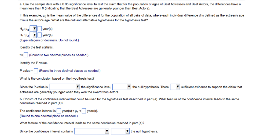 a. Use the sample data with a 0.05 significance level to test the claim that for the population of ages of Best Actresses and Best Actors, the differences have a
mean less than 0 (indicating that the Best Actresses are generally younger than Best Actors).
In this example, Hg is the mean value of the differences d for the population of all pairs of data, where each individual difference d is defined as the actress's age
minus the actor's age. What are the null and alternative hypotheses for the hypothesis test?
Họ: Ha
year(s)
year(s)
H1: Ha
(Type integers or decimals. Do not round.)
Identify the test statistic.
t-O (Round to two decimal places as needed.)
Identify the P-value.
P-value =O (Round to three decimal places as needed.)
What is the condlusion based on the hypothesis test?
the significance level,
| the null hypothesis. There
Since the P-value is
sufficient evidence to support the claim that
actresses are generally younger when they won the award than actors.
b. Construct the confidence interval that could be used for the hypothesis test described in part (a). What feature of the confidence interval leads to the same
conclusion reached in part (a)?
The confidence interval is O year(s) < Ha < vear(s).
(Round to one decimal place as needed.)
What feature of the confidence interval leads to the same conclusion reached in part (a)?
Since the confidence interval contains
the null hypothesis.
