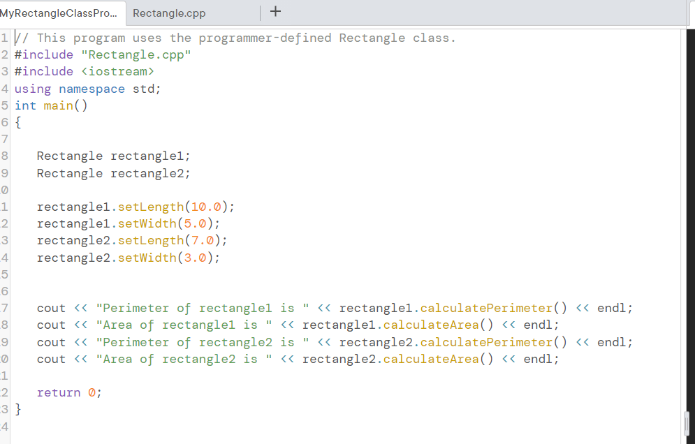 MyRectangleClassPro.. Rectangle.cpp
+
1 // This program uses the programmer-defined Rectangle class.
2 #include "Rectangle.cpp"
3 #include <iostream>
4 using namespace std;
5 int main()
6 {
7
Rectangle rectanglel;
Rectangle rectangle2;
8
rectanglel.setLength(10.0);
rectanglel.setWidth(5.0);
rectangle2.setLength(7.0);
rectangle2.setWidth(3.0);
2
3
4
6
cout <« "Perimeter of rectanglel is " « rectanglel.calculatePerimeter() « endl;
cout <« "Area of rectanglel is " <« rectanglel.calculateArea() « endl;
cout <« "Perimeter of rectangle2 is " « rectangle2.calculatePerimeter() <« endl;
cout <« "Area of rectangle2 is " <« rectangle2.calculateArea() <« endl;
8
1
2
3 }
:4
return Ø;
