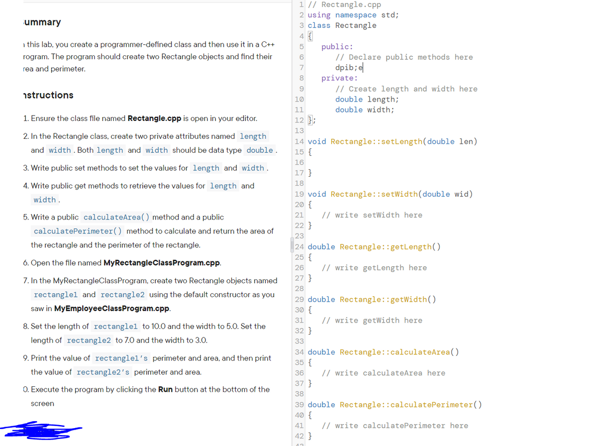 1 // Rectangle.cpp
2 using namespace std;
3 class Rectangle
ummary
i this lab, you create a programmer-defined class and then use it in a C++
public:
// Declare public methods here
dpib;e|
private:
// Create length and width here
double length;
double width;
rogram. The program should create two Rectangle objects and find their
rea and perimeter.
8
istructions
10
11
1. Ensure the class file named Rectangle.cpp is open in your editor.
12 };
13
2. In the Rectangle class, create two private attributes named length
14 void Rectangle::setLength(double len)
15 {
and width . Both length and width should be data type double.
16
3. Write public set methods to set the values for length and width.
17 }
18
4. Write public get methods to retrieve the values for length and
19 void Rectangle::setWidth(double wid)
20 {
width.
5. Write a public calculateArea() method and a public
// write setWidth here
21
22 }
calculatePerimeter() method to calculate and return the area of
23
the rectangle and the perimeter of the rectangle.
24 double Rectangle::getLength()
25 {
6. Open the file named MyRectangleClassProgram.cpp.
26
// write getLength here
7. In the MyRectangleClassProgram, create two Rectangle objects named
27 }
28
rectanglel and rectangle2 using the default constructor as you
29 double Rectangle::getWidth()
30 {
saw in MyEmployeeClassProgram.cpp.
31
// write getWidth here
8. Set the length of rectanglel to 10.0 and the width to 5.0. Set the
32 }
length of rectangle2 to 7.0 and the width to 3.0.
33
34 double Rectangle::calculateArea()
35 {
9. Print the value of rectanglel's perimeter and area, and then print
the value of rectangle2's perimeter and area.
36
// write calculateArea here
37 }
O. Execute the program by clicking the Run button at the bottom of the
38
39 double Rectangle::calculatePerimeter()
40 {
screen
41
// write calculatePerimeter here
42 }
