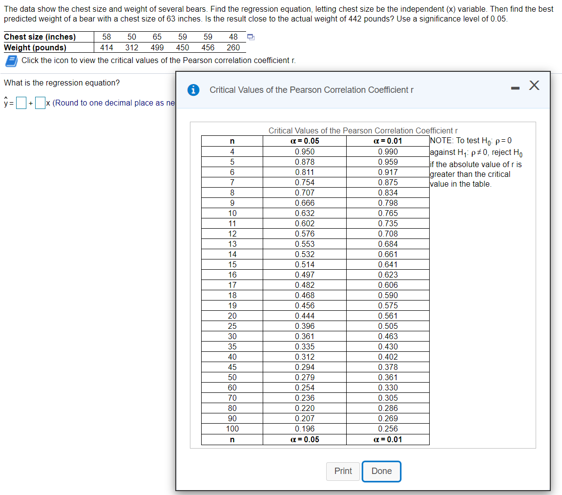 The data show the chest size and weight of several bears. Find the regression equation, letting chest size be the independent (x) variable. Then find the best
predicted weight of a bear with a chest size of 63 inches. Is the result close to the actual weight of 442 pounds? Use a significance level of 0.05.
Chest size (inches)
58
50
65
59
59
48
Weight (pounds)
414
312
499
450
456
260
Click the icon to view the critical values of the Pearson correlation coefficient r.
What is the regression equation?
Critical Values of the Pearson Correlation Coefficient r
y=D+x (Round to one decimal place as ne
Critical Values of the Pearson Correlation Coefficient r
NOTE: To test Ho: p=0
against H,: p+0, reject Ho
if the absolute value of r is
greater than the critical
value in the table.
a = 0.05
a = 0.01
4
0.950
0.990
0.878
0.811
0.754
5
0.959
6
0.917
7
0.875
8
0.707
0.834
0.666
0.798
10
0.632
0.765
11
0.602
0.735
12
0.576
0.708
13
0.553
0.684
14
0.532
0.661
15
0.514
0.641
16
0.497
0.623
17
0.482
0.606
0.468
0.456
18
0.590
19
0.575
20
0.444
0.561
25
0.396
0.505
30
0.361
0.463
0.430
0.402
35
0.335
40
0.312
45
0.294
0.378
50
0.279
0.361
60
0.254
0.330
70
0.236
0.305
80
0.220
0.286
90
0.207
0.269
100
0.196
0.256
a = 0.05
a = 0.01
Print
Done
