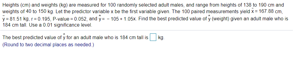 Heights (cm) and weights (kg) are measured for 100 randomly selected adult males, and range from heights of 138 to 190 cm and
weights of 40 to 150 kg. Let the predictor variable x be the first variable given. The 100 paired measurements yield x = 167.88 cm,
y = 81.51 kg, r=0.195, P-value = 0.052, and y= - 105 + 1.05x. Find the best predicted value of y (weight) given an adult male who is
184 cm tall. Use a 0.01 significance level.
The best predicted value of y for an adult male who is 184 cm tall is
kg.
(Round to two decimal places as needed.)
