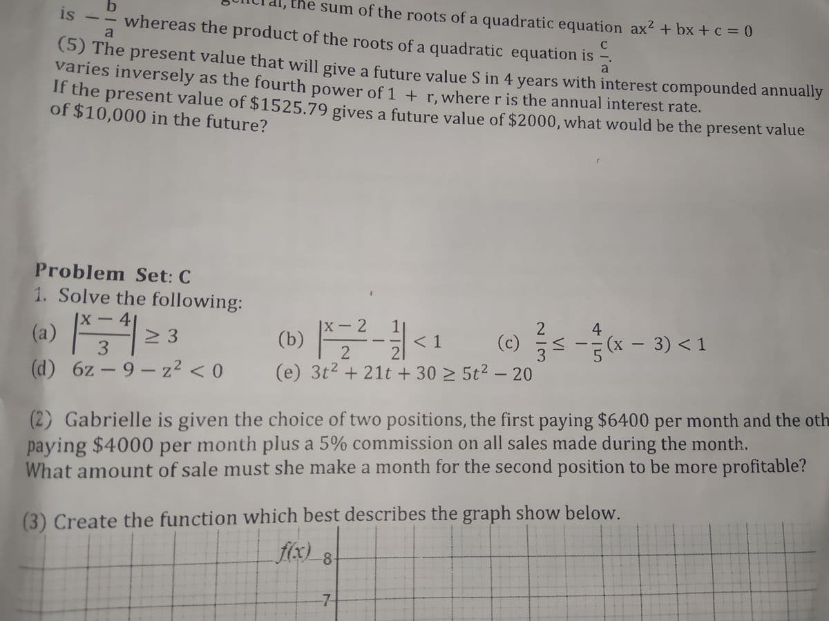 the sum of the roots of a quadratic equation ax² + bx + c = 0
2
is
whereas the product of the roots of a quadratic equation is -
a
C
(5) The present value that will give a future value S in 4 years with interest compounded annually
varies inversely as the fourth power of 1 + r. where r is the annual interest rate.
a
if the present value of $1525.79 gives a future value of $2000, what would be the present value
of $10,000 in the future?
Problem Set: C
1. Solve the following:
X-4
2 3
4.
х — 2
(a) *
(b) |²-<1
(c) < -(x – 3) <1
3.
|
(d) 6z – 9 - z² < 0
(e) 3t2 + 21t + 30 > 5t² – 20
(2) Gabrielle is given the choice of two positions, the first paying $6400 per month and the oth
paying $4000 per month plus a 5% commission on all sales made during the month.
What amount of sale must she make a month for the second position to be more profitable?
(3) Create the function which best describes the graph show below.
f(x) 8
-7-
VI
