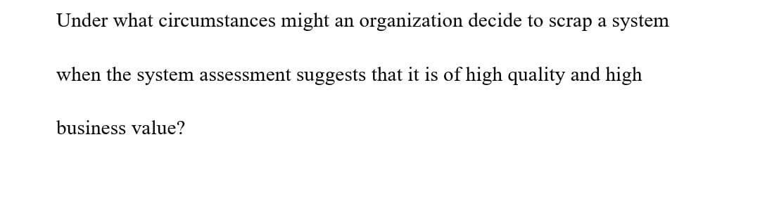 Under what circumstances might an organization decide to scrap a system
when the system assessment suggests that it is of high quality and high
business value?