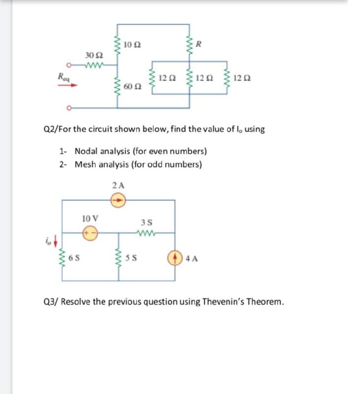 10 2
R
30 Ω
Rea
12Ω
12Ω
122
60 2
Q2/For the circuit shown below, find the value of l, using
1- Nodal analysis (for even numbers)
2- Mesh analysis (for odd numbers)
2A
10 V
3S
ww
6 S
5 S
4 A
Q3/ Resolve the previous question using Thevenin's Theorem.
ww
ww
ww
ww
