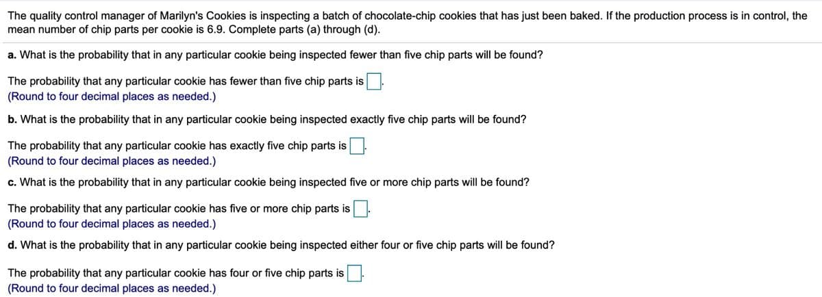 The quality control manager of Marilyn's Cookies is inspecting a batch of chocolate-chip cookies that has just been baked. If the production process is in control, the
mean number of chip parts per cookie is 6.9. Complete parts (a) through (d).
a. What is the probability that in any particular cookie being inspected fewer than five chip parts will be found?
The probability that any particular cookie has fewer than five chip parts is
(Round to four decimal places as needed.)
b. What is the probability that in any particular cookie being inspected exactly five chip parts will be found?
The probability that any particular cookie has exactly five chip parts is
(Round to four decimal places as needed.)
c. What is the probability that in any particular cookie being inspected five or more chip parts will be found?
The probability that any particular cookie has five or more chip parts is
(Round to four decimal places as needed.)
d. What is the probability that in any particular cookie being inspected either four or five chip parts will be found?
The probability that any particular cookie has four or five chip parts is
(Round to four decimal places as needed.)
