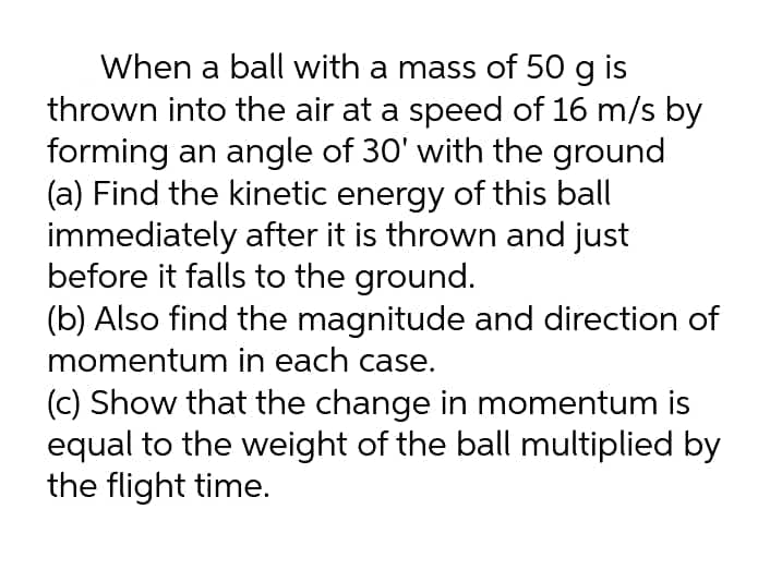 When a ball with a mass of 50 g is
thrown into the air at a speed of 16 m/s by
forming an angle of 30' with the ground
(a) Find the kinetic energy of this ball
immediately after it is thrown and just
before it falls to the ground.
(b) Also find the magnitude and direction of
momentum in each case.
(c) Show that the change in momentum is
equal to the weight of the ball multiplied by
the flight time.
