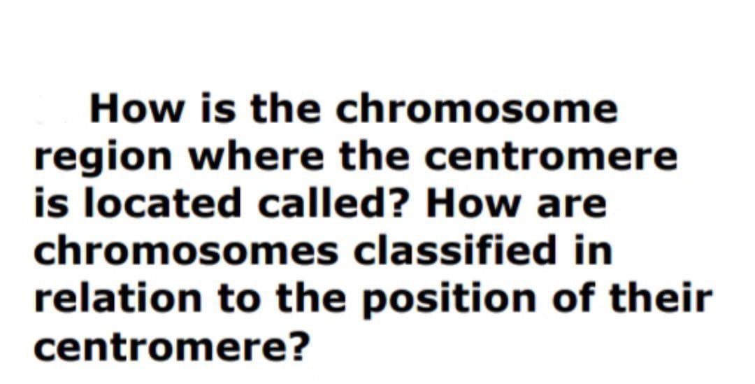 How is the chromosome
region where the centromere
is located called? How are
chromosomes classified in
relation to the position of their
centromere?

