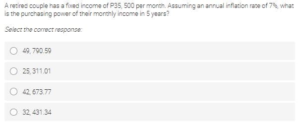 A retired couple has a fixed income of P35, 500 per month. Assuming an annual infilation rate of 7%, what
is the purchasing power of their monthly income in 5 years?
Select the correct response:
49, 790.59
25, 311.01
42, 673.77
O 32, 431.34
