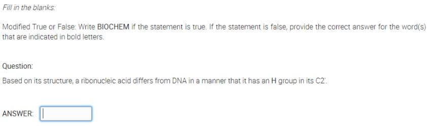 Fill in the blanks:
Modified True or False: Write BIOCHEM if the statement is true. If the statement is false, provide the correct answer for the word(s)
that are indicated in bold letters.
Question:
Based on its structure, a ribonucleic acid differs from DNA in a manner that it has an H group in its C2.
ANSWER:
