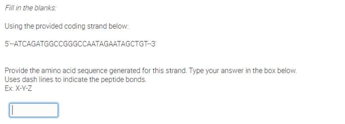 Fill in the blanks:
Using the provided coding strand below:
5-ATCAGATGGCCGGGCCAATAGAATAGCTGT-3
Provide the amino acid sequence generated for this strand. Type your answer in the box below.
Uses dash lines to indicate the peptide bonds.
Ex: X-Y-Z
