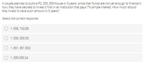 A couple planned to build a P2, 500, 000-house in 5 years. since their funds are not yet enough to finance it
now, they have decided to invest it first in an institution that pays 7% simple interest. How much should
they invest to have such amount in 5 years?
Select the correct response:
1,956, 742.89
O 1,000, 000.00
O 1,851, 851.852
O 1, 500.650.24
