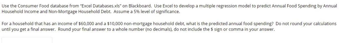 Use the Consumer Food database from "Excel Databases.xls" on Blackboard. Use Excel to develop a multiple regression model to predict Annual Food Spending by Annual
Household Income and Non-Mortgage Household Debt. Assume a 5% level of significance.
For a household that has an income of $60,000 and a $10,000 non-mortgage household debt, what is the predicted annual food spending? Do not round your calculations
until you get a final answer. Round your final answer to a whole number (no decimals), do not include the $ sign or comma in your answer.
