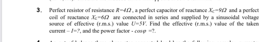 3.
Perfect resistor of resistance R=422, a perfect capacitor of reactance Xc=992 and a perfect
coil of reactance XL=6 are connected in series and supplied by a sinusoidal voltage
source of effective (r.m.s.) value U=5V. Find the effective (r.m.s.) value of the taken
current - I=?, and the power factor - cosp=?.