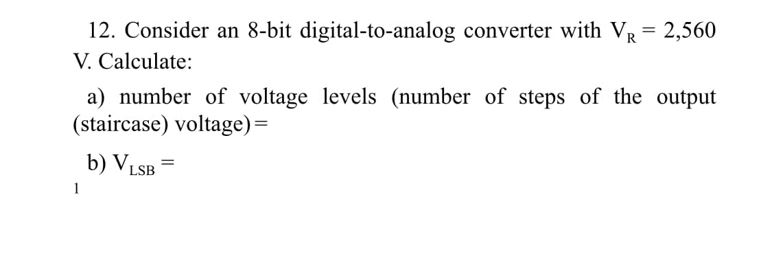 12. Consider an 8-bit digital-to-analog converter with VR = 2,560
V. Calculate:
a) number of voltage levels (number of steps of the output
(staircase) voltage)=
b) VLSB
1
