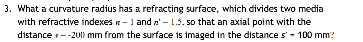 3. What a curvature radius has a refracting surface, which divides two media
1 and n' = 1.5, so that an axial point with the
with refractive indexes n =
distance s = -200 mm from the surface is imaged in the distance s' = 100 mm?
%3D
