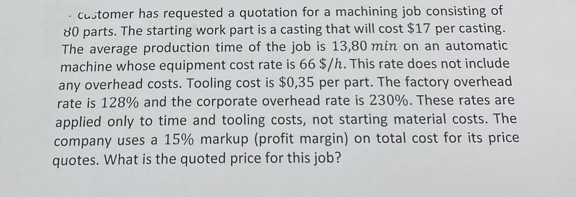 customer has requested a quotation for a machining job consisting of
80 parts. The starting work part is a casting that will cost $17 per casting.
The average production time of the job is 13,80 min on an automatic
machine whose equipment cost rate is 66 $/h. This rate does not include
any overhead costs. Tooling cost is $0,35 per part. The factory overhead
rate is 128% and the corporate overhead rate is 230%. These rates are
applied only to time and tooling costs, not starting material costs. The
company uses a 15% markup (profit margin) on total cost for its price
quotes. What is the quoted price for this job?