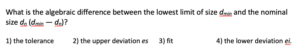 What is the algebraic difference between the lowest limit of size dmin and the nominal
size da (dmin – da)?
1) the tolerance
2) the upper deviation es
3) fit
4) the lower deviation ei.
