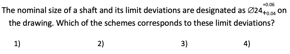 +0.06
The nominal size of a shaft and its limit deviations are designated as Ø24+0.04 on
the drawing. Which of the schemes corresponds to these limit deviations?
1)
2)
3)
4)
