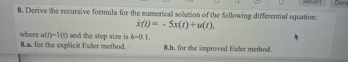 8. Derive the recursive formula for the numerical solution of the following differential equation:
x(t)= - 5x(t)+u(t),
where u(t)=1(t) and the step size is h=0.1.
8.a. for the explicit Euler method.
Revert
8.b. for the improved Euler method.
Done