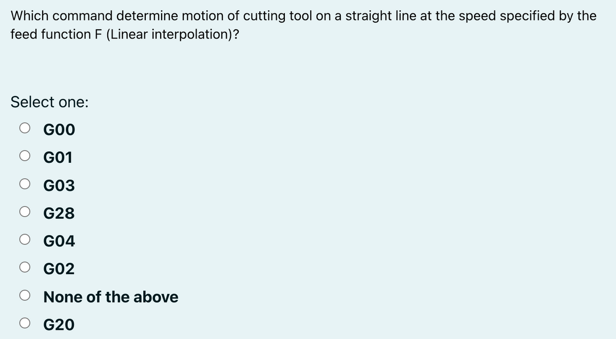 Which command determine motion of cutting tool on a straight line at the speed specified by the
feed function F (Linear interpolation)?
Select one:
GOO
G01
G03
G28
G04
G02
None of the above
G20