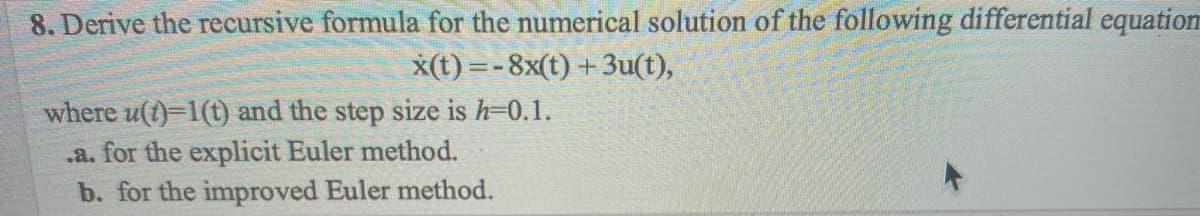 8. Derive the recursive formula for the numerical solution of the following differential equation
x(t)=-8x(t) + 3u(t),
where u(t)-1(t) and the step size is h-0.1.
.a. for the explicit Euler method.
b. for the improved Euler method.