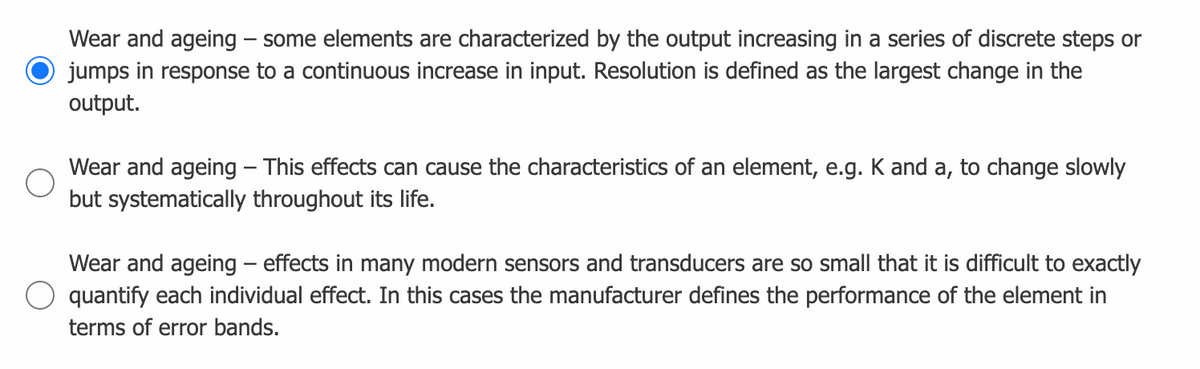 Wear and ageing – some elements are characterized by the output increasing in a series of discrete steps or
jumps in response to a continuous increase in input. Resolution is defined as the largest change in the
output.
Wear and ageing – This effects can cause the characteristics of an element, e.g. Kand a, to change slowly
but systematically throughout its life.
Wear and ageing – effects in many modern sensors and transducers are so small that it is difficult to exactly
quantify each individual effect. In this cases the manufacturer defines the performance of the element in
terms of error bands.
