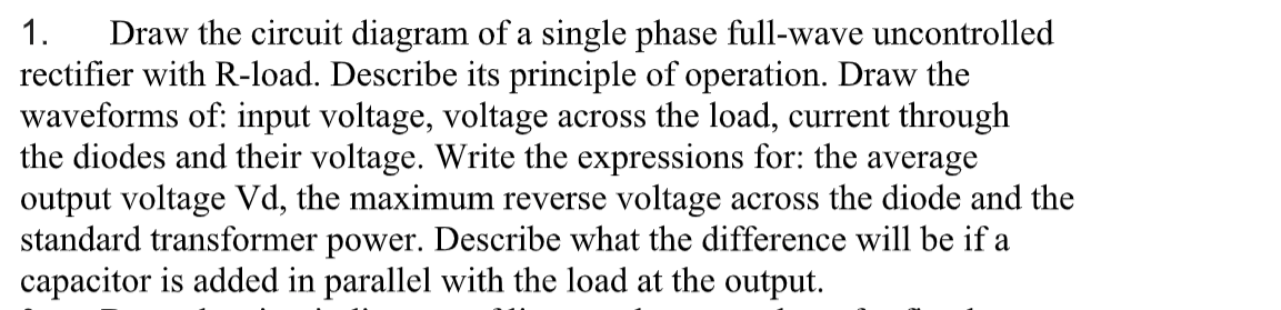 Draw the circuit diagram of a single phase full-wave uncontrolled
rectifier with R-load. Describe its principle of operation. Draw the
waveforms of: input voltage, voltage across the load, current through
the diodes and their voltage. Write the expressions for: the average
output voltage Vd, the maximum reverse voltage across the diode and the
standard transformer power. Describe what the difference will be if a
capacitor is added in parallel with the load at the output.
1.
