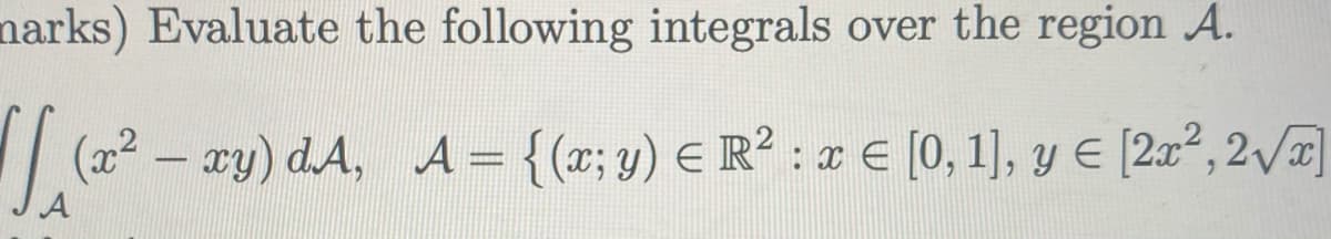 narks) Evaluate the following integrals over the region A.
(x² – xy) d.A, A = {(x; y) E R² : I € [0,1], y E [2x² , 2 x]
