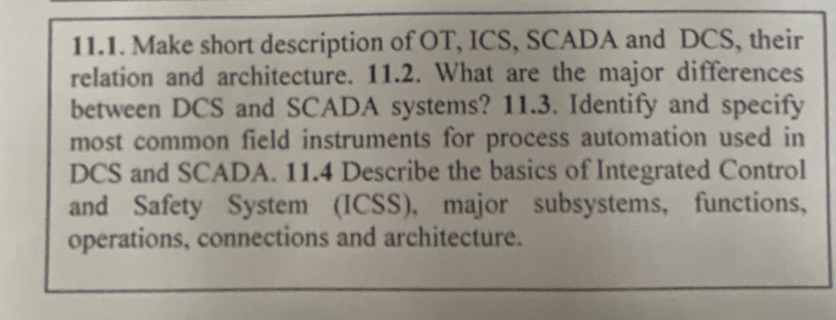 11.1. Make short description of OT, ICS, SCADA and DCS, their
relation and architecture. 11.2. What are the major differences
between DCS and SCADA systems? 11.3. Identify and specify
most common field instruments for process automation used in
DCS and SCADA. 11.4 Describe the basics of Integrated Control
and Safety System (ICSS), major subsystems, functions,
operations, connections and architecture.