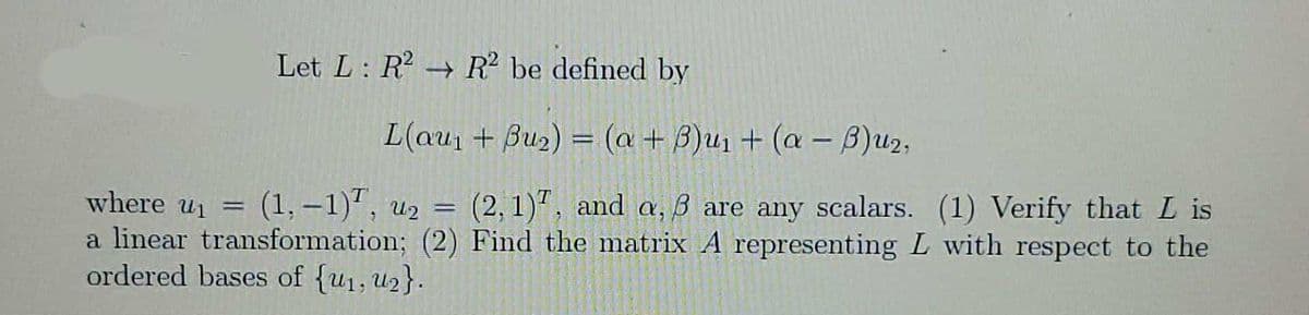 Let L: R R? be defined by
L(au1 + Bu2) = (a + 3)u1 + (a – B)u2,
(1,-1)", u2 =
(2, 1), and a, ß are any scalars. (1) Verify that L is
where ui
a linear transformation; (2) Find the matrix A representing L with respect to the
ordered bases of {u1, U2}.
