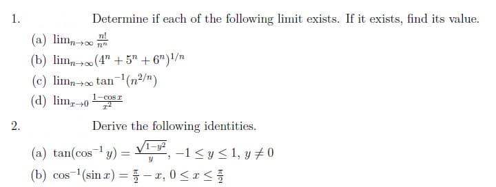 1.
2.
Determine if each of the following limit exists. If it exists, find its value.
(a) limn→∞
(b) limno (4+5n+6n) 1/n
(c) limno tan ¹(n²/n)
r
(d) lim, 0¹ cos
T²
nn
Derive the following identities.
-1
(a) tan(cos ¹ y) =
-1 ≤ y ≤ 1, y #0
"
y
(b) cos ¹(sin x) = -x, 0≤x≤