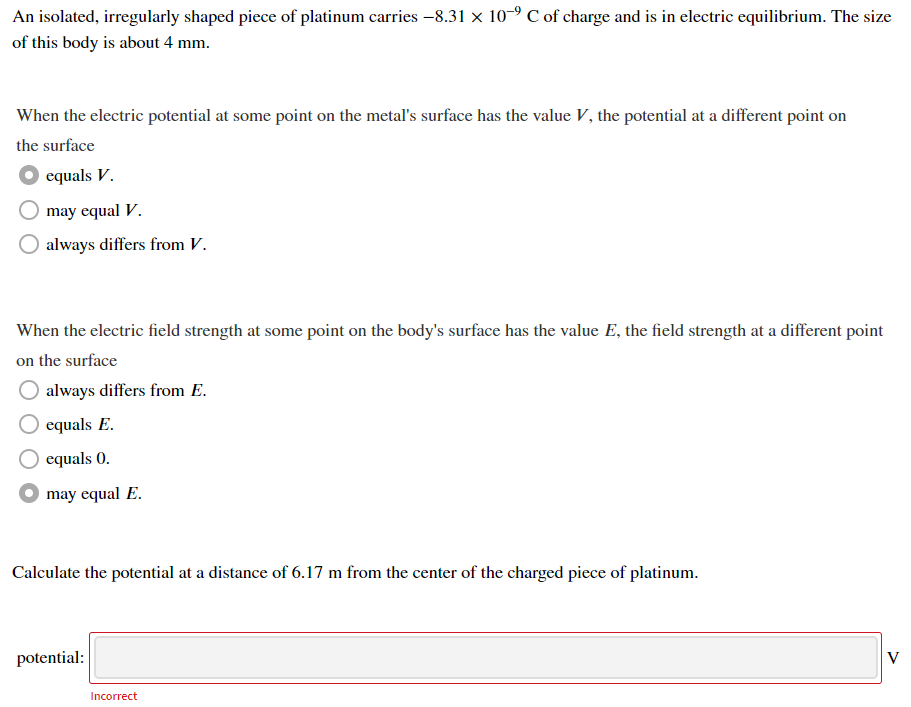 An isolated, irregularly shaped piece of platinum carries –8.31 × 10-9 C of charge and is in electric equilibrium. The size
of this body is about 4 mm.
When the electric potential at some point on the metal's surface has the value V, the potential at a different point on
the surface
equals V.
may equal V.
always differs from V.
When the electric field strength at some point on the body's surface has the value E, the field strength at a different point
on the surface
always differs from E.
equals E.
O equals 0.
may equal E.
Calculate the potential at a distance of 6.17 m from the center of the charged piece of platinum.
potential:
V
Incorrect
