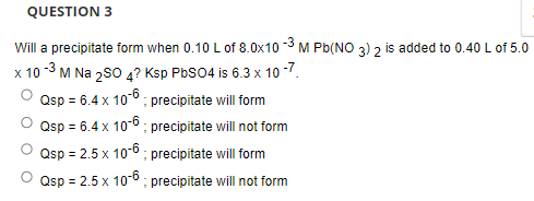 QUESTION 3
Will a precipitate form when 0.10 L of 8.0x10 -3 M Pb(NO 3) 2 is added to 0.40 L of 5.0
x 10 -3 M Na 2s0 4? Ksp PbS04 is 6.3 x 10 -7.
Osp = 6.4 x 106 ; precipitate will form
Qsp = 6.4 x 10-6 ; precipitate will not form
Qsp = 2.5 x 10-6 ; precipitate will form
Qsp = 2.5 x 10-6; precipitate will not form
