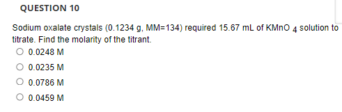 QUESTION 10
Sodium oxalate crystals (0.1234 g, MM=134) required 15.67 mL of KMNO 4 solution to
titrate. Find the molarity of the titrant.
O 0.0248 M
0.0235 M
O 0.0786 M
O 0.0459 M
