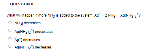 QUESTION 8
What will happen if more NH3 is added to the system: Ag* + 2 NH3 = Ag(NH3)2*
O [NH3] decreases
[Ag(NH3)2*1 precipitates
[Ag*] decreases
[Ag(NH3)2*1 decreases
