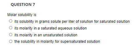 QUESTION 7
Molar solubility is
O its solubility in grams solute per liter of solution for saturated solution
its molarity in a saturated aqueous solution
its molarity in an unsaturated solution
the solubility in molarity for supersaturated solution
